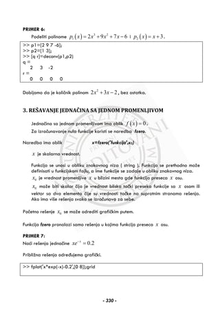PRIMER 6:
Podeliti polinome ( ) 3 2
1 2 9 7 6p x x x x= + + − i ( )2 3p x x= + .
>> p1=[2 9 7 -6];
>> p2=[1 3];
>> [q r]=deconv(p1,p2)
q =
2 3 -2
r =
0 0 0 0
Dobijamo da je količnik polinom 2
2 3 2x x+ − , bez ostatka.
3. REŠAVANJE JEDNAČINA SA JEDNOM PROMENLJIVOM
Jednačina sa jednom promenljivom ima oblik ( ) 0f x = .
Za izračunavanje nula funkcije koristi se naredba fzero.
Naredba ima oblik x=fzero('funkcija',x0)
x je skalarna vrednost.
Funkcija se unosi u obliku znakovnog niza ( string ). Funkcija se prethodno može
definisati u funkcijskom fajlu, a ime funkcije se zadaje u obliku znakovnog niza.
0x je vrednost promenljive x u blizini mesta gde funkcija preseca x osu.
0x može biti skalar čija je vrednost bliska tački preseka funkcije sa x osom ili
vektor sa dva elementa čije su vrednosti tačke na suprotnim stranama rešenja.
Ako ima više rešenja svako se izračunava za sebe.
Početno rešenje 0x se može odrediti grafičkim putem.
Funkcija fzero pronalazi samo rešenja u kojima funkcija preseca x osu.
PRIMER 7:
Naći rešenja jednačine 0.2x
xe−
=
Približna rešenja određujemo grafički.
>> fplot('x*exp(-x)-0.2',[0 8]);grid
- 330 -
 