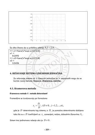 0 1 2 3 4 5 6 7 8
-0.2
-0.15
-0.1
-0.05
0
0.05
0.1
0.15
0.2
Sa slike čitamo da su približna rešenja 0,3 i 2,8.
>> x1=fzero('x*exp(-x)-0.2',0.3)
x1 =
0.2592
>> x2=fzero('x*exp(-x)-0.2',2.8)
x2 =
2.5426
4. REŠAVANJE SISTEMA LINEARNIH JEDNAČINA
Za rešavanje sistema od n linearnih jednačina sa n nepoznatih mogu da se
koriste razne metode: Gausova , Kramerova, matrična .
4.1. Kramerova metoda
Kramerova metoda ili metoda determinanti
Promenljive se izračunavaju po formulama
, ( 0, 1,2,..., )j
j
D
x D j n
D
= ≠ = ,
gde je D determinanta tog sistema, a jD je pomoćna determinanta dobijena
tako što su u D koeficijenti uz jx zamenjeni, redom, slobodnim članovima jb .
Sistem ima jedinstveno rešenje ako je 0D ≠ .
- 331 -
 