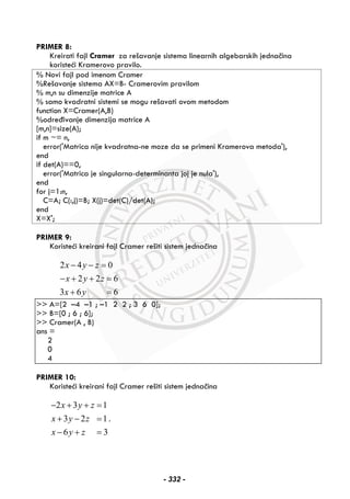PRIMER 8:
Kreirati fajl Cramer za rešavanje sistema linearnih algebarskih jednačina
koristeći Kramerovo pravilo.
% Novi fajl pod imenom Cramer
%Rešavanje sistema AX=B- Cramerovim pravilom
% m,n su dimenzije matrice A
% samo kvadratni sistemi se mogu rešavati ovom metodom
function X=Cramer(A,B)
%određivanje dimenzija matrice A
[m,n]=size(A);
if m ~= n,
error('Matrica nije kvadratna-ne moze da se primeni Kramerova metoda'),
end
if det(A)==0,
error('Matrica je singularna-determinanta joj je nula'),
end
for j=1:n,
C=A; C(:,j)=B; X(j)=det(C)/det(A);
end
X=X';
PRIMER 9:
Koristeći kreirani fajl Cramer rešiti sistem jednačina
2 4 0
2 2 6
3 6 6
x y z
x y z
x y
− − =
− + + =
+ =
>> A=[2 –4 –1 ; –1 2 2 ; 3 6 0];
>> B=[0 ; 6 ; 6];
>> Cramer(A , B)
ans =
2
0
4
PRIMER 10:
Koristeći kreirani fajl Cramer rešiti sistem jednačina
2 3 1
3 2 1
6 3
x y z
x y z
x y z
− + + =
+ − =
− + =
.
- 332 -
 
