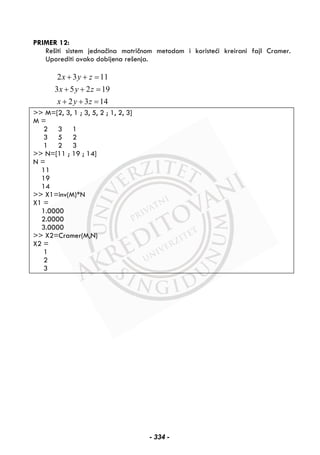 PRIMER 12:
Rešiti sistem jednačina matričnom metodom i koristeći kreirani fajl Cramer.
Uporediti ovako dobijena rešenja.
2 3 11
3 5 2 19
2 3 14
x y z
x y z
x y z
+ + =
+ + =
+ + =
>> M=[2, 3, 1 ; 3, 5, 2 ; 1, 2, 3]
M =
2 3 1
3 5 2
1 2 3
>> N=[11 ; 19 ; 14]
N =
11
19
14
>> X1=inv(M)*N
X1 =
1.0000
2.0000
3.0000
>> X2=Cramer(M,N)
X2 =
1
2
3
- 334 -
 
