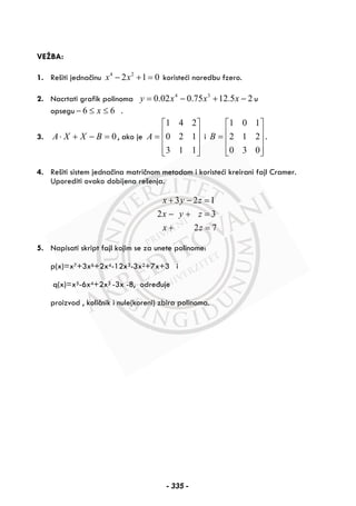 VEŽBA:
1. Rešiti jednačinu 4 2
2 1 0x x− + = koristeći naredbu fzero.
2. Nacrtati grafik polinoma 25.1275.002.0 34
−+−= xxxy u
opsegu 66 ≤≤− x .
3. 0=−+⋅ BXXA , ako je
⎥
⎥
⎥
⎦
⎤
⎢
⎢
⎢
⎣
⎡
=
113
120
241
A i
⎥
⎥
⎥
⎦
⎤
⎢
⎢
⎢
⎣
⎡
=
030
212
101
B .
4. Rešiti sistem jednačina matričnom metodom i koristeći kreirani fajl Cramer.
Uporediti ovako dobijena rešenja.
3 2 1
2 3
2 7
x y z
x y z
x z
+ − =
− + =
+ =
5. Napisati skript fajl kojim se za unete polinome:
p(x)=x7+3x6+2x4-12x3-3x2+7x+3 i
q(x)=x5-6x4+2x3 -3x -8, određuje
proizvod , količnik i nule(koreni) zbira polinoma.
- 335 -
 