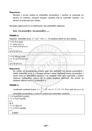 Napomena:
Rezultat u prvom slučaju je simbolička promenljiva i rezultat se prikazuje na
ekranu sa uvlakom, nasuprot drugom rezultatu koji je numerički rezultat i na
ekranu se prikazuje bez uvlake.
Naredba syms koristi se za definisanje više simboličkih objekata.
Syms ime promenljive ime promenljive .......
PRIMER 2:
Napisati simbolički izraz 2
f ax bx c= + + . To možemo učiniti na dva načina:
>>% Prvi nacin
>> syms a b c x
>> f=a*x^2+b*x+c
f =
a*x^2+b*x+c
>>% PDrugi nacin
>> f=’a*x^2+b*x+c’
f =
a*x^2+b*x+c
Napomena:
Za razliku od predhodnog primera gde smo definisali sve ulazne promenljive i
dobili simbolički izraz f, u drugom primeru nismo definisali ulazne promenljive i
samim time sa simboličkim izrazom f ne možemo vršiti nove operacije u kojima
učestvuju promenljive a,b,c,x, jer ih nismo posebno definisali. Na primer ne
možemo sabrati izraz f i promenljivu x.
PRIMER 3:
Izračunati vrednost izraza
2
y b
a
= + za 3a = i 4b = . Prvo uzeti da su a i b
simboličke promenljive, a zatim ih zadati kao numeričke vrednosti.
> a=sym(3);b=sym(4);
>> c=2/a+sqrt(b)
c =
8/3
>> a=3;b=4;
>> c=2/a+sqrt(b)
c =
2.6667
- 337 -
 