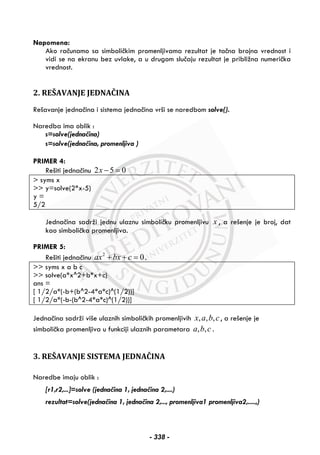 Napomena:
Ako računamo sa simboličkim promenljivama rezultat je tačna brojna vrednost i
vidi se na ekranu bez uvlake, a u drugom slučaju rezultat je približna numerička
vrednost.
2. REŠAVANJE JEDNAČINA
Rešavanje jednačina i sistema jednačina vrši se naredbom solve().
Naredba ima oblik :
s=solve(jednačina)
s=solve(jednačina, promenljiva )
PRIMER 4:
Rešiti jednačinu 2 5 0x − =
> syms x
>> y=solve(2*x-5)
y =
5/2
Jednačina sadrži jednu ulaznu simboličku promenljivu x , a rešenje je broj, dat
kao simbolička promenljiva.
PRIMER 5:
Rešiti jednačinu 2
0ax bx c+ + = .
>> syms x a b c
>> solve(a*x^2+b*x+c)
ans =
[ 1/2/a*(-b+(b^2-4*a*c)^(1/2))]
[ 1/2/a*(-b-(b^2-4*a*c)^(1/2))]
Jednačina sadrži više ulaznih simboličkih promenljivih , , ,x a b c, a rešenje je
simbolička promenljiva u funkciji ulaznih parametara , ,a b c .
3. REŠAVANJE SISTEMA JEDNAČINA
Naredbe imaju oblik :
[r1,r2,...]=solve (jednačina 1, jednačina 2,....)
rezultat=solve(jednačina 1, jednačina 2,..., promenljiva1 promenljiva2,.....,)
- 338 -
 