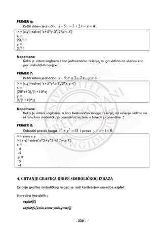 PRIMER 6:
Rešiti sistem jednačina 5 3x y+ = i 2 4x y− = .
>> [x,y]=solve( 'x+5*y-3','2*x-y-4')
x =
23/11
y =
2/11
Napomena:
Kako je sistem saglasan i ima jednoznačno rešenje, mi ga vidimo na ekranu kao
par simboličkih brojeva.
PRIMER 7:
Rešiti sistem jednačina 5 3x yz+ = i 2 4x y− = .
>> [x,y]=solve( 'x+5*y*z-3','2*x-y-4')
x =
(20*z+3)/(1+10*z)
y =
2/(1+10*z)
Napomena:
Kako je sistem saglasan, a ima beskonačno mnogo rešenja, mi rešenje vidimo na
ekranu kao simboličku promenljivu izraženu u funkciji promenljive z .
PRIMER 8:
Odrediti presek kruga 2 2
41x y+ = i prave 1 0y x− − = .
>> syms x y
> [x y]=solve('x^2+y^2-41','y-x-1')
x =
4
-5
y =
5
-4
4. CRTANJE GRAFIKA KRIVE SIMBOLIČKOG IZRAZA
Crtanje grafika simboličkog izraza se radi korišćenjem naredbe ezplot.
Naredba ima oblik :
ezplot(S)
ezplot(S,[xmin,xmax,ymin,ymax])
- 339 -
 