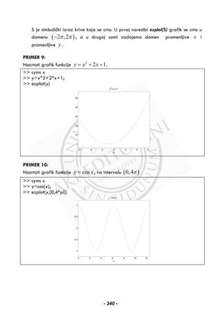 S je simbolički izraz krive koja se crta. U prvoj naredbi ezplot(S) grafik se crta u
domenu ( )2 ,2π π− , a u drugoj sami zadajemo domen promenljive x i
promenljive y .
PRIMER 9:
Nacrtati grafik funkcije 2
2 1y x x= + + .
>> syms x
>> y=x^2+2*x+1;
>> ezplot(y)
-6 -4 -2 0 2 4 6
0
10
20
30
40
50
x
x2
+2 x+1
PRIMER 10:
Nacrtati grafik funkcije cosy x= , na intervalu ( )0,4π
>> syms x
>> y=cos(x);
>> ezplot(y,[0,4*pi])
0 2 4 6 8 10 12
-1
-0.5
0
0.5
1
x
cos(x)
- 340 -
 