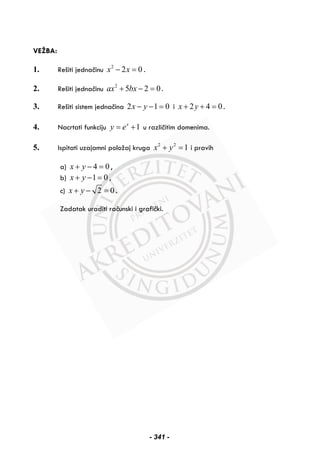 VEŽBA:
1. Rešiti jednačinu 2
2 0x x− = .
2. Rešiti jednačinu 2
5 2 0ax bx+ − = .
3. Rešiti sistem jednačina 2 1 0x y− − = i 2 4 0x y+ + = .
4. Nacrtati funkciju 1x
y e= + u različitim domenima.
5. Ispitati uzajamni položaj kruga 2 2
1x y+ = i pravih
a) 4 0x y+ − = ,
b) 1 0x y+ − = ,
c) 2 0x y+ − = .
Zadatak uraditi računski i grafički.
- 341 -
 