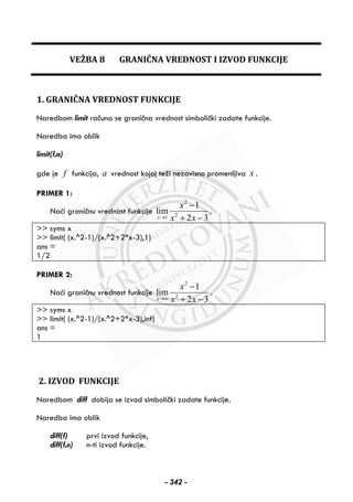 VEŽBA 8 GRANIČNA VREDNOST I IZVOD FUNKCIJE
1. GRANIČNA VREDNOST FUNKCIJE
Naredbom limit računa se granična vrednost simbolički zadate funkcije.
Naredba ima oblik
limit(f,a)
gde je f funkcija, a vrednost kojoj teži nezavisno promenljiva x .
PRIMER 1:
Naći graničnu vrednost funkcije
2
21
1
lim
2 3x
x
x x→
−
+ −
.
>> syms x
>> limit( (x.^2-1)/(x.^2+2*x-3),1)
ans =
1/2
PRIMER 2:
Naći graničnu vrednost funkcije
2
2
1
lim
2 3x
x
x x→∞
−
+ −
.
>> syms x
>> limit( (x.^2-1)/(x.^2+2*x-3),inf)
ans =
1
2. IZVOD FUNKCIJE
Naredbom diff dobija se izvod simbolički zadate funkcije.
Naredba ima oblik
diff(f) prvi izvod funkcije,
diff(f,n) n-ti izvod funkcije.
- 342 -
 