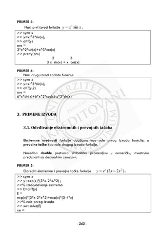 PRIMER 3:
Naći prvi izvod funkcije xxy sin3
= .
>> syms x
>> y=x.^3*sin(x);
>> diff(y)
ans =
3*x^2*sin(x)+x^3*cos(x)
>> pretty(ans)
2 3
3 x sin(x) + x cos(x)
PRIMER 4:
Naći drugi izvod zadate funkcije.
>> syms x
>> y=x.^3*sin(x);
>> diff(y,2)
ans =
6*x*sin(x)+6*x^2*cos(x)-x^3*sin(x)
3. PRIMENE IZVODA
3.1. Odeđivanje ekstremnih i prevojnih tačaka
Ekstremne vrednosti funkcije dobijamo kao nule prvog izvoda funkcije, a
prevojne tačke kao nule drugog izvoda funkcije.
Naredba double pretvara simboličku promenljivu u numeričku, dvostruke
preciznosti sa decimalnim zarezom.
PRIMER 5:
Odrediti ekstremne i prevojne tačke funkcije )23( 2
xxey x
−= .
>> syms x
>> y=exp(x)*(3*x-2*x.^2) ;
>>% izracunavanje ekstrema
>> E=diff(y)
E =
exp(x)*(3*x-2*x^2)+exp(x)*(3-4*x)
>>% nule prvog izvoda
>> xe=solve(E)
xe =
- 343 -
 