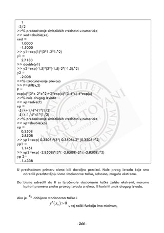 1
-3/2
>>% prebacivanje simbolickih vrednosti u numericke
>> xed=double(xe)
xed =
1.0000
-1.5000
>> y1=exp(1)*(3*1-2*1.^2)
y1 =
2.7183
>> double(y1)
>> y2=exp(-1.5)*(3*(-1.5)-2*(-1.5).^2)
y2 =
-2.008
>>% izracunavanje prevoja
>> P=diff(y,2)
P =
exp(x)*(3*x-2*x^2)+2*exp(x)*(3-4*x)-4*exp(x)
>>% nule drugog izvoda
>> xp=solve(P)
xp =
-5/4+1/4*41^(1/2)
-5/4-1/4*41^(1/2)
>>% prebacivanje simbolickih vrednosti u numericke
>> xp=double(xp)
xp =
0.3508
-2.8508
>> yp1=exp( 0.3508)*(3*( 0.3508)-2* (0.3508).^2)
yp1 =
1.1451
>> yp2=exp( -2.8508)*(3*( -2.8508)-2* ( -2.8508).^2)
yp 2=
-1.4338
U predhodnom primeru nismo bili dovoljno precizni. Nule prvog izvoda koje smo
odredili predstavljaju samo stacionarne tačke, odnosno, moguće ekstreme.
Da bismo odredili da li su izračunate stacionarne tačke zaista ekstremi, moramo
ispitati promenu znaka pravog izvoda u njima, ili koristiti znak drugog izvoda.
Ako je 0x dobijena stacionarna tačka i
( )0 0y x′′ >
u toj tački funkcija ima minimum,
- 344 -
 