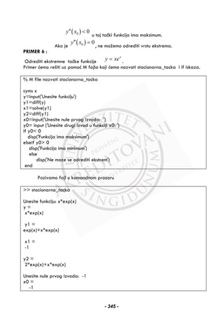 ( )0 0y x′′ <
u toj tački funkcija ima maksimum.
Ako je
( )0 0y x′′ =
, ne možemo odrediti vrstu ekstrema.
PRIMER 6 :
Odrediti ekstremne tačke funkcije
x
y xe= .
Primer ćemo rešiti uz pomoć M fajla koji ćemo nazvati stacionarna_tacka i if iskaza.
% M file nazvati stacionarna_tacka
syms x
y=input('Unesite funkciju')
y1=diff(y)
x1=solve(y1)
y2=diff(y1)
x0=input('Unesite nule prvog izvoda: ')
y0= input ('Unesite drugi izvod u funkciji x0: ')
if y0< 0
disp('Funkcija ima maksimum')
elseif y0> 0
disp('Funkcija ima minimum')
else
disp('Ne moze se odrediti ekstrem')
end
Pozivamo fajl u komandnom prozoru
>> stacionarna_tacka
Unesite funkciju: x*exp(x)
y =
x*exp(x)
y1 =
exp(x)+x*exp(x)
x1 =
-1
y2 =
2*exp(x)+x*exp(x)
Unesite nule prvog izvoda: -1
x0 =
-1
- 345 -
 