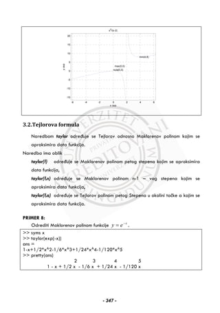 -6 -4 -2 0 2 4 6
-15
-10
-5
0
5
10
15
20
x osa
x2
/(x-2)
nula(0,0)
max(0,0)
min(4,8)
yosa
3.2.Tejlorova formula
Naredbom taylor određuje se Tejlorov odnosno Maklorenov polinom kojim se
aproksimira data funkcija.
Naredba ima oblik
taylor(f) određuje se Maklorenov polinom petog stepena kojim se aproksimira
data funkcija,
taylor(f,n) određuje se Maklorenov polinom n-1 – vog stepena kojim se
aproksimira data funkcija,
taylor(f,a) određuje se Tejlorov polinom petog Stepena u okolini tačke a kojim se
aproksimira data funkcija.
PRIMER 8:
Odrediti Maklorenov polinom funkcije x
ey −
= .
>> syms x
>> taylor(exp(-x))
ans =
1-x+1/2*x^2-1/6*x^3+1/24*x^4-1/120*x^5
>> pretty(ans)
2 3 4 5
1 - x + 1/2 x - 1/6 x + 1/24 x - 1/120 x
- 347 -
 