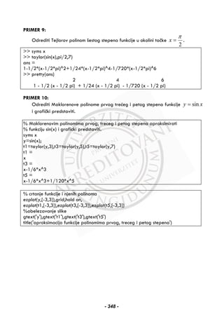 PRIMER 9:
Odrediti Tejlorov polinom šestog stepena funkcije u okolini tačke
2
π
=x .
>> syms x
>> taylor(sin(x),pi/2,7)
ans =
1-1/2*(x-1/2*pi)^2+1/24*(x-1/2*pi)^4-1/720*(x-1/2*pi)^6
>> pretty(ans)
2 4 6
1 - 1/2 (x - 1/2 pi) + 1/24 (x - 1/2 pi) - 1/720 (x - 1/2 pi)
PRIMER 10:
Odrediti Maklorenove polinome prvog trećeg i petog stepena funkcije xy sin=
i grafički predstaviti.
% Maklorenovim polinomima prvog, treceg i petog stepena aproksimirati
% funkciju sin(x) i graficki predstaviti.
syms x
y=sin(x);
t1=taylor(y,3),t3=taylor(y,5),t5=taylor(y,7)
t1 =
x
t3 =
x-1/6*x^3
t5 =
x-1/6*x^3+1/120*x^5
% crtanje funkcije i njenih polinoma
ezplot(y,[-3,3]),grid,hold on,
ezplot(t1,[-3,3]),ezplot(t3,[-3,3]),ezplot(t5,[-3,3])
%obelezavanje slike
gtext('y'),gtext('t1'),gtext('t3'),gtext('t5')
title('aproksimacija funkcije polinomima prvog, treceg i petog stepena')
- 348 -
 