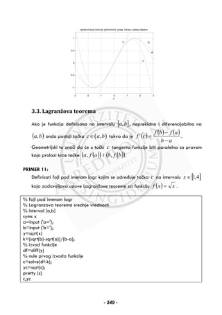 -3 -2 -1 0 1 2 3
-1
-0.5
0
0.5
1
x
aproksimacija funkcije polinomima, prvog, treceg i petog stepena
y
t1 t3
t5
3.3. Lagranžova teorema
Ako je funkcija definisana na intervalu [ ]ba, , neprekidna i diferencijabilna na
( )ba, onda postoji tačka ( ),c a b∈ takva da je ( ) ( ) ( )
ab
afbf
cf
−
−
=' .
Geometrijski to znači da će u tački c tangenta funkcije biti paralelna sa pravom
koja prolazi kroz tačke ( )( )afa, i ( )( )bfb, .
PRIMER 11:
Definisati fajl pod imenom lagr kojim se određuje tačka c na intervalu [ ]4,1∈x
koja zadovoljava uslove Lagranžove teoreme za funkciju ( ) xxf = .
% fajl pod imenom lagr
% Lagranzova teorema srednje vrednosti
% interval [a,b]
syms x
a=input ('a=');
b=input ('b=');
y=sqrt(x)
k=(sqrt(b)-sqrt(a))/(b-a);
% izvod funkcije
df=diff(y)
% nule prvog izvoda funkcije
c=solve(df-k);
yc=sqrt(c);
pretty (c)
c,yc
- 349 -
 