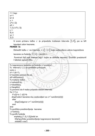 >> lagr
a=1
b=4
y =
x^(1/2)
df =
1/2/x^(1/2)
c =
9/4
yc =
3/2
U ovom primeru tačka c je pripadala traženom intervalu [ ]1,4 , pa su bili
ispunjeni uslovi teoreme.
PRIMER 12:
Odrediti tačku c na intervalu [ ]1,1x∈ − koja zadovoljava uslove Lagranžove
teoreme za funkciju ( ) arcsinf x x= .
Formirati fajl pod imenom lagr1 kojim se definiše teorema. Grafički predstaviti
i tekstom opisati sliku.
% Lagranzova teorema za funkciju y=arcsin(x)
% interval (-1,1) sa grafickim prikazom
syms x
a=-1;b=1;
k=(asin(b)-asin(a))/(b-a);
df=diff(asin(x))
% tražena tačka
c=solve(df-k);
c=double(c);
n=length(c)
% provera da li tacka pripada datom intervalu
for i=1:n
if c(i)<a | c(i)>b
disp(['uslovi teoreme nisu zadovoljeni za c=' num2str(c(i))])
else
disp(['odgovor c=' num2str(c(i))])
end
end
% graficko predstavljanje teoreme
y=asin(x);
% grafik funkcije
ezplot(y,[-1.5,1.5]),hold on
title('graficko predstavljanje Lagranzove teoreme')
xlabel('x osa')
- 350 -
 