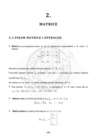 2.
MATRICE
2.1.POJAM MATRICE I OPERACIJE
Matrica je pravougaona šema sa nm× elemenata raspoređenih u m vrsta i n
kolona:
⎥
⎥
⎥
⎥
⎦
⎤
⎢
⎢
⎢
⎢
⎣
⎡
=
mnmm
n
n
aaa
aaa
aaa
A
…
…
21
22221
11211
Matrice se označavaju velikim slovima latinice: A , B , C , ...
Proizvoljni element matrice ija pripada i -toj vrsti i j -toj koloni, pa matricu možemo
označiti kao nmija ×][ .
Za matricu sa m vrsta i n kolona kažemo da ima dimenziju nm× .
Dve matrice [ ]ij m nA a ×= i nmijbB ×= ][ su jednake, tj. A B= ako i samo ako je:
( ), , , 1,2, , ; 1,2, ,ij ija b i j i m j n= ∀ = =… … .
Matrica vrste je matrica kod koje je nmija ×][ 1, 1m n= > , tj.
][][ 112111 nnij aaaa …=×
Matrica kolone je matrica kod koje je 1, 1m n> = , tj.
⎥
⎥
⎥
⎥
⎦
⎤
⎢
⎢
⎢
⎢
⎣
⎡
=×
1
21
11
1][
m
mij
a
a
a
a
- 27 -
 