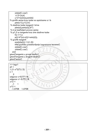 ylabel('y osa')
x12=[a,b]
y12=[asin(a),asin(b)]
% grafik secice kroz tacke sa apsicisama a i b
plot(x12,y12,'m')
% dodirne tacke tangenti i krive
plot(c(i),asin(c(i)),'b*')
% k je koeficijent pravca secice
% p1,2 su tangente kroz dve dodirne tacke
for i=1:n
p(i)=k*((x)-c(i))+asin(c(i));
% grafik tangenti
ezplot(p(i),[-1.5,1.5])
title('graficko predstavljanje Lagranzove teoreme')
xlabel('x osa')
ylabel('y osa')
end
gtext('tangenta u prvom dodiru')
gtext('tangenta u drugom dodiru')
gtext('secica')
>> lagr1
df =
1/(1-x^2)^(1/2)
n =
2
odgovor c=0.77118
odgovor c=-0.77118
x12 =
-1 1
y12 =
-1.5708 1.5708
- 351 -
 