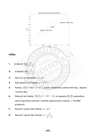 -1.5 -1 -0.5 0 0.5 1 1.5
-3
-2.5
-2
-1.5
-1
-0.5
0
0.5
1
1.5
2
x osa
graficko predstavljanje Lagranzove teoreme
yosa
tangenta u prvom dodiru
tangenta u drugom dodiru
secica
VEŽBA:
1. Izračunati 2
lim
1x
x
x→∞ −
.
2. Izračunati 21
lim
1x
x
x→ −
.
3. Naći prvi izvod funkcije x
xey = .
4. Naći deseti izvod funkcije xn
exy = .
5. Funkciju ( ) )1ln( 2
xxxf ++= razviti u Maklorenov polinom četvrtog stepena
i nactrati sliku.
6. Dokazati da funkcija ( ) xxxxf 35 23
−−= na segmentu [ ]1,3 zadovoljava
uslove Lagranžove teoreme i odrediti odgovarajuću vrednost c . Grafički
predstaviti.
7. Nacrtati i opisati sliku funkcije x
xey = .
8. Nacrtati i opisati sliku funkcije 2
1
x
y
x
=
−
.
- 352 -
 