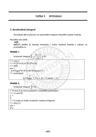 VEŽBA 9 INTEGRALI
1. Neodređeni integral
Naredbom int izračunava se neodređeni integral simbolički zadate funkcije.
Naredba ima oblik:
int(f)
int(f,’x') ukoliko je funkcija konstanta i vraća vrednost funkcije u odnosu na
promenljivu x.
PRIMER 1:
Izračunati integral 2
3 5
2 2
x
dx
x x
+
+ +∫ .
>> syms x
>> f=(3*x+5)/(x^2+2*x+2);
>> int(f)
ans =
3/2*log(x^2+2*x+2)+2*atan(x+1)
>> pretty(ans)
2
3/2 log(x + 2 x + 2) + 2 atan(x + 1)
PRIMER 2:
Izračunati integral 5 dx∫ .
> % broj 5 se mora prebaciti u simboličku promenljivu
>> y=sym('5')
y =
5
>> % sada se može izračunati vrednost integrala
>> int(y,'x')
ans =
5*x
- 353 -
 