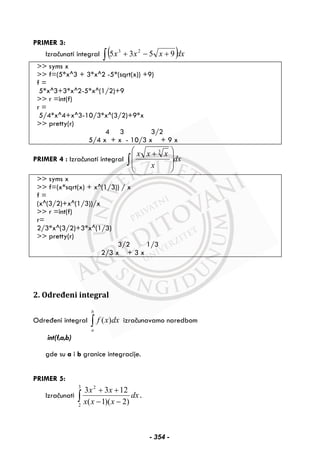 PRIMER 3:
Izračunati integral ( )dxxxx∫ +−+ 9535 23
>> syms x
>> f=(5*x^3 + 3*x^2 -5*(sqrt(x)) +9)
f =
5*x^3+3*x^2-5*x^(1/2)+9
>> r =int(f)
r =
5/4*x^4+x^3-10/3*x^(3/2)+9*x
>> pretty(r)
4 3 3/2
5/4 x + x - 10/3 x + 9 x
PRIMER 4 : Izračunati integral dx
x
xxx
∫ ⎟
⎟
⎠
⎞
⎜
⎜
⎝
⎛ + 3
>> syms x
>> f=(x*sqrt(x) + x^(1/3)) / x
f =
(x^(3/2)+x^(1/3))/x
>> r =int(f)
r=
2/3*x^(3/2)+3*x^(1/3)
>> pretty(r)
3/2 1/3
2/3 x + 3 x
2. Određeni integral
Određeni integral ∫
b
a
dxxf )( izračunavamo naredbom
int(f,a,b)
gde su a i b granice integracije.
PRIMER 5:
Izračunati ∫ −−
++
3
2
2
)2)(1(
1233
dx
xxx
xx
.
- 354 -
 