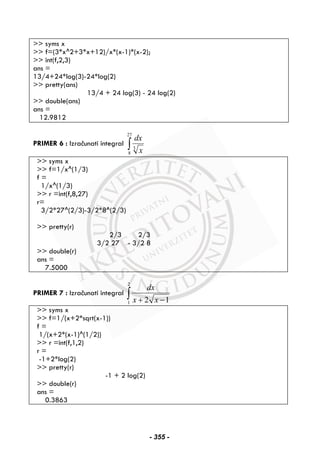 >> syms x
>> f=(3*x^2+3*x+12)/x*(x-1)*(x-2);
>> int(f,2,3)
ans =
13/4+24*log(3)-24*log(2)
>> pretty(ans)
13/4 + 24 log(3) - 24 log(2)
>> double(ans)
ans =
12.9812
PRIMER 6 : Izračunati integral ∫
27
8
3
x
dx
>> syms x
>> f=1/x^(1/3)
f =
1/x^(1/3)
>> r =int(f,8,27)
r=
3/2*27^(2/3)-3/2*8^(2/3)
>> pretty(r)
2/3 2/3
3/2 27 - 3/2 8
>> double(r)
ans =
7.5000
PRIMER 7 : Izračunati integral ∫ −+
2
1 12 xx
dx
>> syms x
>> f=1/(x+2*sqrt(x-1))
f =
1/(x+2*(x-1)^(1/2))
>> r =int(f,1,2)
r =
-1+2*log(2)
>> pretty(r)
-1 + 2 log(2)
>> double(r)
ans =
0.3863
- 355 -
 