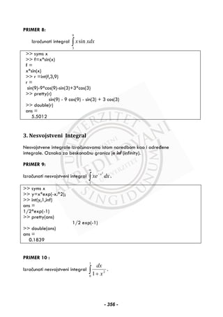 PRIMER 8:
Izračunati integral ∫
9
3
sin xdxx
>> syms x
>> f=x*sin(x)
f =
x*sin(x)
>> r =int(f,3,9)
r =
sin(9)-9*cos(9)-sin(3)+3*cos(3)
>> pretty(r)
sin(9) - 9 cos(9) - sin(3) + 3 cos(3)
>> double(r)
ans =
5.5012
3. Nesvojstveni Integral
Nesvojstvene integrale izračunavamo istom naredbom kao i određene
integrale. Oznaka za beskonačnu granicu je inf (infinity).
PRIMER 9:
Izračunati nesvojstveni integral ∫
∞
−
1
2
dxxe x
.
>> syms x
>> y=x*exp(-x.^2);
>> int(y,1,inf)
ans =
1/2*exp(-1)
>> pretty(ans)
1/2 exp(-1)
>> double(ans)
ans =
0.1839
PRIMER 10 :
Izračunati nesvojstveni integral ∫ +
1
0
2
1 x
dx
.
- 356 -
 