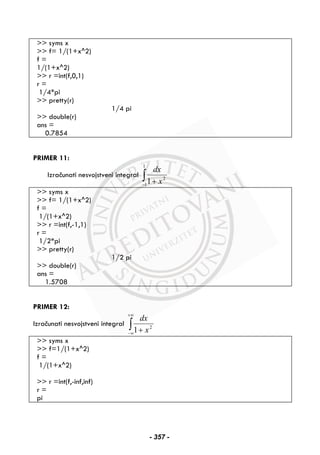>> syms x
>> f= 1/(1+x^2)
f =
1/(1+x^2)
>> r =int(f,0,1)
r =
1/4*pi
>> pretty(r)
1/4 pi
>> double(r)
ans =
0.7854
PRIMER 11:
Izračunati nesvojstveni integral ∫− +
1
1
2
1 x
dx
>> syms x
>> f= 1/(1+x^2)
f =
1/(1+x^2)
>> r =int(f,-1,1)
r =
1/2*pi
>> pretty(r)
1/2 pi
>> double(r)
ans =
1.5708
PRIMER 12:
Izračunati nesvojstveni integral ∫
+∞
∞− + 2
1 x
dx
>> syms x
>> f=1/(1+x^2)
f =
1/(1+x^2)
>> r =int(f,-inf,inf)
r =
pi
- 357 -
 