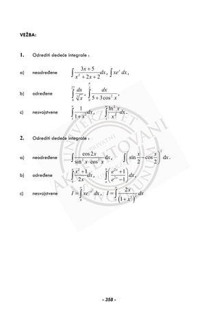 VEŽBA:
1. Odrediti sledeće integrale :
a) neodređene dx
xx
x
∫ ++
+
22
53
2
, x
xe dx∫ ,
b) određene
27
3
8
dx
x∫ , ∫ +
2
0
2
cos35
π
x
dx
,
c) nesvojstvene 2
1
1
1
dx
x
∞
+∫ , dx
x
x
∫
∞
1
2
2
ln
.
2. Odrediti sledeće integrale :
a) neodređene 2 2
cos2
d
sin cos
x
x
x x⋅∫ ,
2
sin cos d
2 2
x x
x
⎛ ⎞
−⎜ ⎟
⎝ ⎠
∫ .
b) određene
2
1
1
2
e
x
dx
x
+
∫ ,
2
2
1
1
b x
x
a
e
dx
e
⎛ ⎞+
⎜ ⎟
−⎝ ⎠
∫ ,
c) nesvojstvene
2
0
x
I xe dx
∞
−
= ∫ ,
( )
22
1
2
1
x
I dx
x
∞
=
+
∫
- 358 -
 