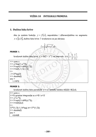 VEŽBA 10 INTEGRALI PRIMENA
1. Dužina luka krive
Ako je zadata funkcija ( )xfy = , neprekidna i diferencijabilna na segmentu
[ ]bax ,∈ , dužina luka krive l izračunava se po obrascu
2
1
b
a
l y dx′= +∫ .
PRIMER 1:
Izračunati dužinu luka krive )1ln( 2
xy −= na intervalu ⎥⎦
⎤
⎢⎣
⎡
−∈
2
1
,
2
1
x .
>> syms x
>> y=log(1-x.^2);
>> f=sqrt(1+diff(y).^2);
>> l=int(f,-1/2,1/2)
l =
-1+2*log(3)
>> double(l)
ans =
1.1972
PRIMER 2:
Izračunati dužinu luka parabole 2
xy = između tačaka A(0,0) i B(2,4).
>> syms x
>>% granice integracije su x=0 i x=2
>> y=x.^2;
>> f=sqrt(1+diff(y).^2);
>> l=int(f,0,2)
l =
17^(1/2)-1/4*log(-4+17^(1/2))
>> double(l)
ans =
4.6468
- 359 -
 