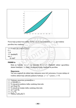 Prava koja prolazi kroz tačke ( )0,0 i ( )1,1 ima jednačinu y x= , pa tražena
površina ima vrednost:
>> P=int('x',0,1)-int('x^2',0,1)
P =
1/6
>> double(P)
ans =
0.1667
PRIMER 6:
Data je funkcija 2
y x= na intervalu 10 ≤≤ x . Obeležiti oblast ograničenu
datom funkcijom i x -osom i izračunati brojnu vrednost te površine.
Napomena:
Već smo naglasili da oblast koju računamo mora biti zatvorena. U ovom slučaju mi
tražimo oblast koju zahvata polazna funkcuja 2
y x= i prava 0y = .
>> %domen nezavisno promenljive x
>> x=0:0.001:1;
>> % (xp,yp) je početna tačka zadatog intervala
>> xp=0;yp=0;
>> % (xk,yk) je krajnja tačka zadatog intervala
>> xk=1;yk=0;
>> y=x.^2;
>> fill([0,x,1],[0,y,0],'r')
0 0.1 0.2 0.3 0.4 0.5 0.6 0.7 0.8 0.9 1
0
0.1
0.2
0.3
0.4
0.5
0.6
0.7
0.8
0.9
1
- 362 -
 