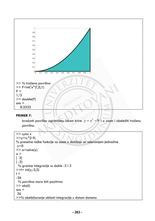 >> % tražena površina
>> P=int('x^2',0,1)
P =
1/3
>> double(P)
ans =
0.3333
PRIMER 7:
Izračunti površinu ograničenu lukom krive 2
9y x= − i x osom i obeležiti traženu
površinu.
>> syms x
>>y=x.^2-9;
% presečne tačke funkcije sa osom x dobijaju se rešavanjem jednačine
y=0
>> a=solve(y)
a =
[ 3]
[ -3]
% granice integracije su dakle -3 i 3
>>I= int(y,-3,3)
I =
-36
% površina mora biti pozitivna
>> abs(I)
ans =
36
>>% obeležavanje oblasti integracije u datom domenu
0 0.1 0.2 0.3 0.4 0.5 0.6 0.7 0.8 0.9 1
0
0.1
0.2
0.3
0.4
0.5
0.6
0.7
0.8
0.9
1
- 363 -
 