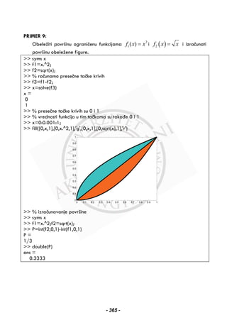PRIMER 9:
Obeležiti površinu ograničenu funkcijama 2
1( )f x x= i ( )2f x x= i izračunati
površinu obeležene figure.
>> syms x
>> f1=x.^2;
>> f2=sqrt(x);
>> % računamo presečne tačke krivih
>> f3=f1-f2;
>> x=solve(f3)
x =
0
1
>> % presečne tačke krivih su 0 i 1
>> % vrednosti funkcija u tim tačkama su takođe 0 i 1
>> x=0:0.001:1;
>> fill([0,x,1],[0,x.^2,1],'g',[0,x,1],[0,sqrt(x),1],'r')
>> % izračunavanje površine
>> syms x
>> f1=x.^2;f2=sqrt(x);
>> P=int(f2,0,1)-int(f1,0,1)
P =
1/3
>> double(P)
ans =
0.3333
0 0.1 0.2 0.3 0.4 0.5 0.6 0.7 0.8 0.9 1
0
0.1
0.2
0.3
0.4
0.5
0.6
0.7
0.8
0.9
1
- 365 -
 