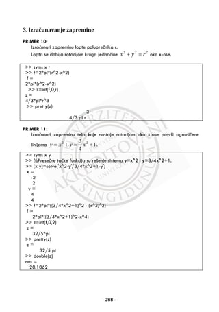 3. Izračunavanje zapremine
PRIMER 10:
Izračunati zapreminu lopte poluprečnika r.
Lopta se dobija rotacijom kruga jednačine 222
ryx =+ oko x-ose.
>> syms x r
>> f=2*pi*(r^2-x^2)
f =
2*pi*(r^2-x^2)
>> z=int(f,0,r)
z =
4/3*pi*r^3
>> pretty(z)
3
4/3 pi r
PRIMER 11:
Izračunati zapreminu tela koje nastaje rotacijom oko x-ose površi ograničene
linijama 2
xy = i 1
4
3 2
+= xy .
>> syms x y
>> %Presečne tačke funkcija su rešenje sistema y=x^2 i y=3/4x^2+1.
>> [x y]=solve('x^2-y','3/4*x^2+1-y')
x =
-2
2
y =
4
4
>> f=2*pi*((3/4*x^2+1)^2 - (x^2)^2)
f =
2*pi*((3/4*x^2+1)^2-x^4)
>> z=int(f,0,2)
z =
32/5*pi
>> pretty(z)
z =
32/5 pi
>> double(z)
ans =
20.1062
- 366 -
 
