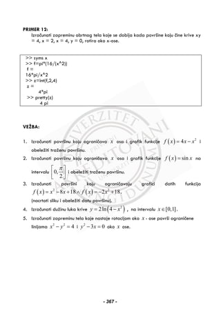 PRIMER 12:
Izračunati zapreminu obrtnog tela koje se dobija kada površine koju čine krive xy
= 4, x = 2, x = 4, y = 0, rotira oko x-ose.
>> syms x
>> f=pi*(16/(x^2))
f =
16*pi/x^2
>> z=int(f,2,4)
z =
4*pi
>> pretty(z)
4 pi
VEŽBA:
1. Izračunati površinu koju ograničava x osa i grafik funkcije ( ) 2
4f x x x= − i
obeležiti traženu površinu.
2. Izračunati površinu koju ograničava x osa i grafik funkcije ( ) sinf x x= na
intervalu 0,
2
π⎡ ⎤
⎢ ⎥⎣ ⎦
i obeležiti traženu površinu.
3. Izračunati površini koju ograničavaju grafici datih funkcija
( ) ( )2 2
8 18 2 18f x x x f x x= − + ∧ = − + .
(nacrtati sliku i obeležiti datu površinu).
4. Izračunati dužinu luka krive ( )2
2ln 4y x= − , na intervalu [0,1]x∈ .
5. Izračunati zapreminu tela koje nastaje rotacijom oko x - ose površi ograničene
linijama 2 2
4x y− = i 2
3 0y x− = oko x ose.
- 367 -
 