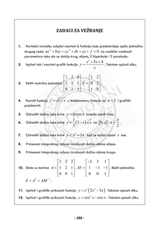 ZADACI ZA VEŽBANJE
1. Koristeći naredbu subplot nacrtati 6 funkcija koje predstavljaju opštu jednačinu
drugog reda 022
=+++++ feydxcybxyax za različite vrednosti
parametara tako da se dobiju krug, elipsa, 2 hiperbole i 2 parabole.
2. Ispitati tok i nacrtati grafik funkcije
2
5 4x x
y
x
+ +
= . Tekstom opisati sliku.
3. Rešiti matričnu jednačinu
1 2 0 1 2
1 1 1 0 2
0 1 3 1 0
X
⎡ ⎤ ⎡ ⎤
⎢ ⎥ ⎢ ⎥=⎢ ⎥ ⎢ ⎥
⎢ ⎥ ⎢ ⎥⎣ ⎦ ⎣ ⎦
.
4. Razviti funkciju 1y x= + u Maklorenovu formulu za 2n = i grafički
predstaviti.
5. Odrediti dužinu luka krive ln cosy x= između njenih nula..
6. Odrediti dužinu luka krive ( )
1
3
3
y x x= − na [ ]0, ,
2
a a
π
< .
7. Odrediti dužinu luka krive 2
2y x x= + koji se nalazi ispod x ose.
8. Primenom integralnog računa izračunati dužinu obima elipse.
9. Primenom integralnog računa izračunati dužinu obima kruga.
10. Date su matrice
1 3 2 2 3 1
1 2 1 , 1 1 1
0 0 1 0 0 1
A M
−⎡ ⎤ ⎡ ⎤
⎢ ⎥ ⎢ ⎥= = − −⎢ ⎥ ⎢ ⎥
⎢ ⎥ ⎢ ⎥⎣ ⎦ ⎣ ⎦
. Rešiti jednačinu
2 1
X A AM −
+ = .
11. Ispitati i grafički prikazati funkciju ( )2
2 3x
y e x x= − . Tekstom opisati sliku.
12. Ispitati i grafički prikazati funkciju 2
cos cosy x x= − . Tekstom opisati sliku.
- 368 -
 