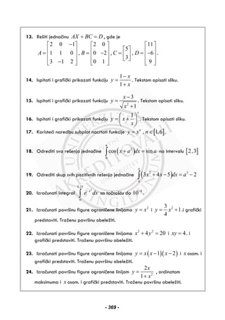 13. Rešiti jednačinu AX BC D+ = , gde je
2 0 1 2 0 11
5
1 1 0 , 0 2 , , 6
3
3 1 2 0 1 9
A B C D
−⎡ ⎤ ⎡ ⎤ ⎡ ⎤
⎡ ⎤⎢ ⎥ ⎢ ⎥ ⎢ ⎥= = − = = −⎢ ⎥⎢ ⎥ ⎢ ⎥ ⎢ ⎥
⎣ ⎦⎢ ⎥ ⎢ ⎥ ⎢ ⎥−⎣ ⎦ ⎣ ⎦ ⎣ ⎦
.
14. Ispitati i grafički prikazati funkciju
1
1
x
y
x
−
=
+
. Tekstom opisati sliku.
15. Ispitati i grafički prikazati funkciju
2
3
1
x
y
x
−
=
+
. Tekstom opisati sliku.
16. Ispitati i grafički prikazati funkciju
1
x
y x
x
⎛ ⎞
= +⎜ ⎟
⎝ ⎠
. Tekstom opisati sliku.
17. Koristeći naredbu subplot nacrtati funkcije [ ], 1,6n
y x n= ∈ .
18. Odrediti sva rešenja jednačine ( )2
0
cos sin
a
x a dx a+ =∫ na intervalu [ ]2,3
19. Odrediti skup svih pozitivnih rešenja jednačine ( )2 3
0
3 4 5 2
a
x x dx a+ − = −∫
20. Izračunati integral
2
0,25
0
x
e dx−
∫ sa tačnošću do 4
10−
.
21. Izračunati površinu figure ograničene linijama 2
y x= i 23
1
4
y x= + .i grafički
predstaviti. Traženu površinu obeležiti.
22. Izračunati površinu figure ograničene linijama 2 2
4 20x y+ = i 4xy = . i
grafički predstaviti. Traženu površinu obeležiti.
23. Izračunati površinu figure ograničene linijama ( )( )1 2y x x x= − − i x osom. i
grafički predstaviti. Traženu površinu obeležiti.
24. Izračunati površinu figure ograničene linijom 2
2
1
x
y
x
=
+
, ordinatom
maksimuma i x osom. i grafički predstaviti. Traženu površinu obeležiti.
- 369 -
 