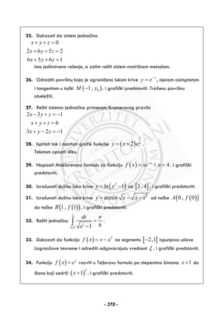 25. Dokazati da sistem jednačina
0
2 6 5 2
6 5 6 1
x y z
x y z
x y z
+ + =
+ + =
+ + =
ima jedinstveno rešenje, a zatim rešiti sistem matričnom metodom.
26. Odrediti površinu koja je ograničena lukom krive x
y e−
= , njenom asimptotom
i tangentom u tački ( )01,M y− . i grafički predstaviti. Traženu površinu
obeležiti.
27. Rešiti sistema jednačina primenom Kramerovog pravila
2 3 1
6
3 2 1
x y z
x y z
x y z
− + = −
+ + =
+ − = −
28. Ispitati tok i nacrtati grafik funkcije ( )
1
2 x
y x e= + .
Tekstom opisati sliku.
29. Napisati Maklorenovu formulu za funkciju ( ) x
f x xe−
= i 4n = . i grafički
predstaviti.
30. Izračunati dužinu luka krive ( )2
ln 1y x= − na [ ]3 , 4 . i grafički predstaviti.
31. Izračunati dužinu luka krive 2
arcsiny x x x= − − od tačke ( )( )0 , 0A f
do tačke ( )( )1, 1B f . i grafički predstaviti.
32. Rešiti jednačinu
ln2
61
x
t
dt
e
π
=
−
∫ .
33. Dokazati da funkcija ( ) 2
f x x x= − na segmentu [ ]2,1− ispunjava uslove
Lagranžove teoreme i odrediti odgovarajuću vrednost ξ . i grafički predstaviti.
34. Funkciju ( ) x
f x e= razviti u Tejlorovu formulu po stepenima binoma 1x + do
člana koji sadrži ( )
3
1x + . i grafički predstaviti.
- 370 -
 