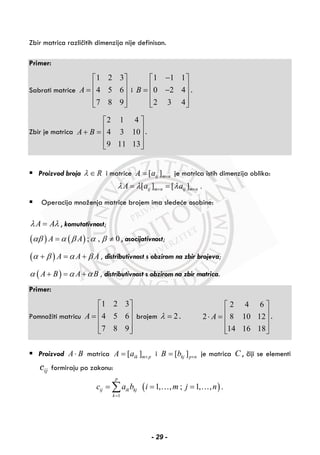 Zbir matrica različitih dimenzija nije definisan.
Primer:
Sabrati matrice
1 2 3
4 5 6
7 8 9
A
⎡ ⎤
⎢ ⎥= ⎢ ⎥
⎢ ⎥⎣ ⎦
i
1 1 1
0 2 4
2 3 4
B
−⎡ ⎤
⎢ ⎥= −⎢ ⎥
⎢ ⎥⎣ ⎦
.
Zbir je matrica
2 1 4
4 3 10
9 11 13
A B
⎡ ⎤
⎢ ⎥+ = ⎢ ⎥
⎢ ⎥⎣ ⎦
.
Proizvod broja Rλ ∈ i matrice nmijaA ×= ][ je matrica istih dimenzija oblika:
[ ] [ ] .ij m n ij m nA a aλ λ λ× ×= =
Operacija množenja matrice brojem ima sledeće osobine:
A Aλ λ= , komutativnost;
( ) ( ); , 0A Aαβ α β α β= ≠ , asocijativnost;
( ) A A Aα β α β+ = + , distributivnost s obzirom na zbir brojeva;
( )A B A Bα α α+ = + , distributivnost s obzirom na zbir matrica.
Primer:
Pomnožiti matricu
1 2 3
4 5 6
7 8 9
A
⎡ ⎤
⎢ ⎥= ⎢ ⎥
⎢ ⎥⎣ ⎦
brojem 2λ = .
2 4 6
2 8 10 12
14 16 18
A
⎡ ⎤
⎢ ⎥⋅ = ⎢ ⎥
⎢ ⎥⎣ ⎦
.
Proizvod A B⋅ matrica [ ]ik m pA a ×= i [ ]kj p nB b ×= je matrica C , čiji se elementi
ijc formiraju po zakonu:
( )
1
1, , ; 1, , .
p
ij ik kj
k
c a b i m j n
=
= = =∑ … …
- 29 -
 