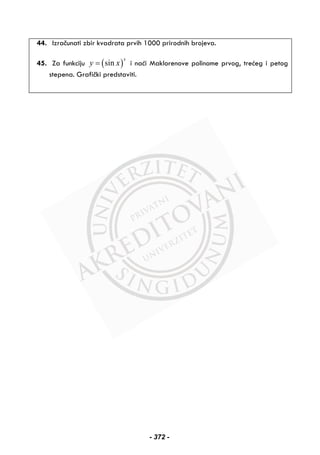 44. Izračunati zbir kvadrata prvih 1000 prirodnih brojeva.
45. Za funkciju ( )sin
x
y x= i naći Maklorenove polinome prvog, trećeg i petog
stepena. Grafički predstaviti.
- 372 -
 