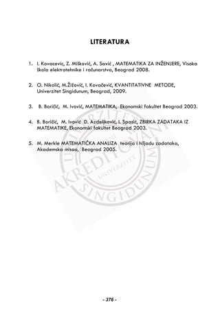 LITERATURA
1. I. Kovacevic, Z. Mišković, A. Savić , MATEMATIKA ZA INŽENJERE, Visoka
škola elektrotehnike i računarstva, Beograd 2008.
2. O. Nikolić, M.Žižović, I. Kovačević, KVANTITATIVNE METODE,
Univerzitet Singidunum, Beograd, 2009.
3. B. Boričić, M. Ivović, MATEMATIKA, Ekonomski fakultet Beograd 2003.
4. B. Boričić, M. Ivović D. Azdeljković, I. Spasić, ZBIRKA ZADATAKA IZ
MATEMATIKE, Ekonomski fakultet Beograd 2003.
5. M. Merkle MATEMATIČKA ANALIZA teorija i hiljadu zadataka,
Akademska misao, Beograd 2005.
- 376 -
 
