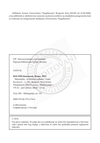 Odlukom Senata Univerziteta “Singidunum”, Beogrаd, broj 636/08 od 12.06.2008,
ovaj udžbenik je odobren kao osnovno nastavno sredstvo na studijskim programima koji
se realizuju na integrisanim studijama Univerziteta “Singidunum”.
CIP - Каталогизација у публикацији
Народна библиотека Србије, Београд
51(075.8)
КОСТИЋ Ковачевић, Ивана, 1952-
Matematika : sa zbirkom zadataka / Ivana
Kovačević. - 1. izd. - Beograd : #Univerzitet
#Singidunum, 2010 (Loznica : Mladost grup). -
376 str. : graf. prikazi, tabele ; 21 cm
Tiraž 300. - Bibliografija: str. 376.
ISBN 978-86-7912-276-6
a) Математика
COBISS.SR-ID 177913868
© 2010.
Sva prava zadržana. Ni jedan deo ove publikacije ne može biti reprodukovan u bilo kom
vidu i putem bilo kog medija, u delovima ili celini bez prethodne pismene saglasnosti
izdavača.
 