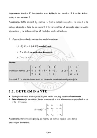 Napomena: Matrica C ima onoliko vrsta koliko ih ima matrica A i onoliko kolona
koliko ih ima matrica B .
Napomena: Dakle element ijc matrice C koji se nalazi u preseku i -te vrste i j -te
kolone, obrazuje se tako što se elementi i -te vrste matrice A pomnože odgovarajućim
elementima j -te kolone matrice B i dobijeni proizvodi saberu.
Operacija množenja matrica ima sledeće osobine:
( ) ( )A B C A B C⋅ ⋅ = ⋅ ⋅ , asocijativnost;
A B B A⋅ ≠ ⋅ , ne važi zakon komutacije;
A I I A A⋅ = ⋅ = .
Primer:
Pomnožiti matrice
1 2 3
4 5 6
7 8 9
A
⎡ ⎤
⎢ ⎥= ⎢ ⎥
⎢ ⎥⎣ ⎦
i
1 1
3 2
0 1
B
−⎡ ⎤
⎢ ⎥= −⎢ ⎥
⎢ ⎥⎣ ⎦
.
7 2
19 8
31 14
A B
−⎡ ⎤
⎢ ⎥⋅ = −⎢ ⎥
⎢ ⎥−⎣ ⎦
.
Proizvod B A⋅ nije definisan zato što dimenzije matrica nisu odgovarajuće.
2.2. DETERMINANTE
Svakoj kvadratnoj matrici pridružujemo realni broj koji zovemo determinanta.
Determinanata je kvadratna šema brojeva od n n× elemenata raspoređenih u n
vrsta i n kolona.
( )
11 12 1
21 22 2
1 2
det
n
n
n n nn
a a a
a a a
D A
a a a
= =
…
…
Napomena: Determinanta je broj, za razliku od matrice koja je samo šema
proizvoljnih elemenata.
- 30 -
 