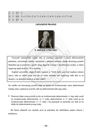 1 2 3 1 2
4 5 6 4 5 1 5 9 2 6 7 3 4 8 2 4 9 1 6 8 3 5 7 0 .
7 8 9 7 8
= ⋅ ⋅ + ⋅ ⋅ + ⋅ ⋅ − ⋅ ⋅ − ⋅ ⋅ − ⋅ ⋅ =
LAPLASOVO PRAVILO
P. LAPLACE (1749-1827)
Francuski matematičar Laplas dao je značajan doprinos u teoriji diferencijalnih
jednačina, verovatnoći, analizi, astronomiji i nebeskoj mehanici. Mada skromnog porekla
Napoleon ga je proizveo u grofa zbog njegovih zasluga u konstruisanju oružja, a nakon
njegovog pada kralj Luj 18. u markiza.
Engleski prevodilac njegovih dela napisao je “Uvek kada sam kod Laplasa nalazio
izjavu, lako je videti; znao sam da mi treba nekoliko sati napornog rada dok se ne
dosetim i ne dokažem kako je to lako videti”.
Za razliku od Sarusovog pravila koje se koristi za izračunavanje samo determinanti
trećeg reda, Laplasovo pravilo važi za determinante bilo kog reda.
Osnovna ideja ovog pravila je da se izračunavanje determinante n -tog reda svodi
na izračunavanje determinante 1n − reda, determinanta 1n − reda svodi se na
izračunavanje determinante 2n − reda i taj postupak se ponavlja sve dok se ne
dođe do determinante prvog reda.
Da bismo objasnili ovu metodu prvo je potrebno da definišemo pojam minora i
kofaktora.
- 32 -
 
