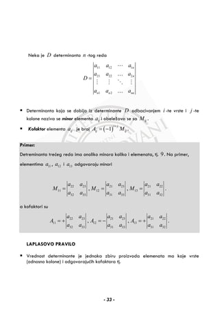 Neka je D determinanta n -tog reda
11 12 1
21 22 2
1 2
n
n
n n nn
a a a
a a a
D
a a a
=
…
…
Determinanta koja se dobija iz determinante D odbacivanjem i -te vrste i j -te
kolone naziva se minor elementa ija i obeležava se sa ijM .
Kofaktor elementa ija je broj ( )1
i j
ij ijA M
+
= − .
Primer:
Detreminanta trećeg reda ima onoliko minora koliko i elemenata, tj. 9. Na primer,
elementima 11a , 12a i 13a odgovaraju minori
22 23 21 23 21 22
11 12 13
32 33 31 33 31 32
, , .
a a a a a a
M M M
a a a a a a
= = =
a kofaktori su
22 23 21 23 21 22
11 12 13
32 33 31 33 31 32
, , .
a a a a a a
A A A
a a a a a a
= + = − = +
LAPLASOVO PRAVILO
Vrednost determinante je jednaka zbiru proizvoda elemenata ma koje vrste
(odnosno kolone) i odgovarajućih kofaktora tj.
- 33 -
 