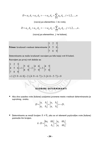 1 1 2 2
1
, 1,2, ,
n
i i i i in in ik ik
k
D a A a A a A a A i n
=
= + + + = =∑ …
(razvoj po elementima i -te vrste).
1 1 2 2
1
, 1,2, ,
n
j j j j nj nj kj kj
k
D a A a A a A a A j n
=
= + + + = =∑ … .
(razvoj po elementima j -te kolone).
Primer: Izračunati vrednost determinante
1 2 3
4 5 6
7 8 9
.
Determinanta se može izračunati razvojem po bilo kojoj vrsti ili koloni.
Razvojem po prvoj vrsti dobiće se:
( ) ( ) ( )
1 2 3
5 6 4 6 4 5
4 5 6 1 2 3
8 9 7 9 7 8
7 8 9
1 5 9 6 8 2 4 9 6 7 3 4 8 5 7 0
= ⋅ − ⋅ + ⋅
= ⋅ ⋅ − ⋅ − ⋅ ⋅ − ⋅ + ⋅ ⋅ − ⋅ =
OSOBINE DETERMINANTI
Ako dve susedne vrste (kolone) uzajamno promene mesta vrednost determinanata je
suprotnog znaka.
1 1 2 2
2 2 1 1
.
a b a b
D D
a b a b
= = = −
Determinanta se množi brojem 0k ≠ , ako se svi elementi prpizvoljne vrste (kolone)
pomnože tim brojem.
1 1 2 2
2 2 1 1
.
ka kb a kb
k D
a b a kb
⋅ = =
- 34 -
 