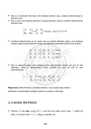Ako su svi elementi bilo koje vrste (kolone) jednaki nula, vrednost determinanta je
jednaka nula.
Ako su dve vrste (kolone) jednake ili proporcionalne, tada je vrednost determinante
jednaka nula.
( )1 1 1 1
1 1 1 1
1 1 1 1
0 0 .
a b a b
k k a b a b k
ka kb a b
= = − = ⋅ =
Vrednost determinante se ne menja ako se svakom elementu jedne vrste (kolone)
dodaju odgovarajući elementi druge vrste (kolone) pomnoženi jednim istim brojem.
1 1 1 1 1 1 1
2 2 2 2 2 2 2
3 3 3 3 3 3 3
.
a b c a b c ma
a b c a b c ma
a b c a b c ma
+
= +
+
Ako su elementi jedne vrste (kolone) date determinante zbirovi od dva ili više
sabiraka, tada se determinanta može razložiti na zbir od dve ili više
determinanata.
1 1 1 1 1 1 1
2 2 2 2 2 2 2
.
a b c a b a c
a b c a b a c
+
= +
+
Napomena: Determinante su istorijski nastale u vezi proučavanja sistema
jednačina i predstavljaju značajno sredstvo za njihovo računanje.
2.3.RANG MATRICE
Matrica A ima rang ( )rang A r= , ako ima bar jedan minor reda r različit od
nule, a svi minori reda 1r + , i višeg, su jednaki nuli.
- 35 -
 