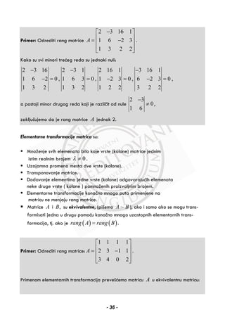 Primer: Odrediti rang matrice
2 3 16 1
1 6 2 3 .
1 3 2 2
A
−⎡ ⎤
⎢ ⎥= −⎢ ⎥
⎢ ⎥⎣ ⎦
Kako su svi minori trećeg reda su jednaki nuli:
2 3 16 2 3 1 2 16 1 3 16 1
1 6 2 0 , 1 6 3 0 , 1 2 3 0 , 6 2 3 0 ,
1 3 2 1 3 2 1 2 2 3 2 2
− − −
− = = − = − =
a postoji minor drugog reda koji je različit od nule
2 3
0
1 6
−
≠ ,
zaključujemo da je rang matrice A jednak 2.
Elementarne transformacije matrica su:
Množenje svih elemenata bilo koje vrste (kolone) matrice jednim
istim realnim brojem 0λ ≠ .
Uzajamna promena mesta dve vrste (kolone).
Transponovanje matrice.
Dodavanje elementima jedne vrste (kolone) odgovarajućih elemenata
neke druge vrste ( kolone ) pomnoženih proizvoljnim brojem.
Elementarne transformacije konačno mnogo puta primenjene na
matricu ne menjaju rang matrice.
Matrice A i ,B su ekvivalentne, (pišemo ~A B ), ako i samo ako se mogu trans-
formisati jedna u drugu pomoću konačno mnogo uzastopnih elementarnih trans-
formacija, tj. ako je ( ) ( )rang A rang B= .
Primer: Odrediti rang matrice:
1 1 1 1
2 3 1 1 .
3 4 0 2
A
⎡ ⎤
⎢ ⎥= −⎢ ⎥
⎢ ⎥⎣ ⎦
Primenom elementarnih transformacija prevešćemo matricu A u ekvivalentnu matricu:
- 36 -
 