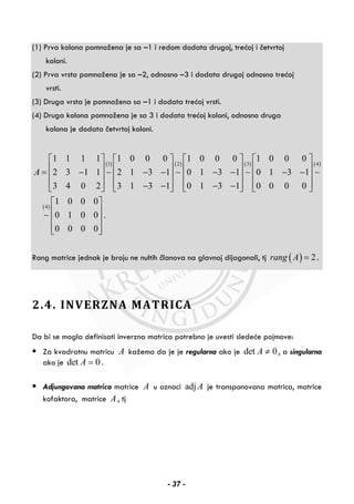 (1) Prva kolona pomnožena je sa –1 i redom dodata drugoj, trećoj i četvrtoj
koloni.
(2) Prva vrsta pomnožena je sa –2, odnosno –3 i dodata drugoj odnosno trećoj
vrsti.
(3) Druga vrsta je pomnožena sa –1 i dodata trećoj vrsti.
(4) Druga kolona pomnožena je sa 3 i dodata trećoj koloni, odnosno druga
kolona je dodata četvrtoj koloni.
( ) ( ) ( ) ( )
( )
1 2 3 4
4
1 1 1 1 1 0 0 0 1 0 0 0 1 0 0 0
2 3 1 1 2 1 3 1 0 1 3 1 0 1 3 1
3 4 0 2 3 1 3 1 0 1 3 1 0 0 0 0
1 0 0 0
0 1 0 0 .
0 0 0 0
A
⎡ ⎤ ⎡ ⎤ ⎡ ⎤ ⎡ ⎤
⎢ ⎥ ⎢ ⎥ ⎢ ⎥ ⎢ ⎥= − − − − − − −⎢ ⎥ ⎢ ⎥ ⎢ ⎥ ⎢ ⎥
⎢ ⎥ ⎢ ⎥ ⎢ ⎥ ⎢ ⎥− − − −⎣ ⎦ ⎣ ⎦ ⎣ ⎦ ⎣ ⎦
⎡ ⎤
⎢ ⎥
⎢ ⎥
⎢ ⎥⎣ ⎦
∼ ∼ ∼ ∼
∼
Rang matrice jednak je broju ne nultih članova na glavnoj dijagonali, tj ( ) 2rang A = .
2.4. INVERZNA MATRICA
Da bi se mogla definisati inverzna matrica potrebno je uvesti sledeće pojmove:
Za kvadratnu matricu A kažemo da je je regularna ako je det 0A ≠ , a singularna
ako je det 0A = .
Adjungovana matrica matrice A u oznaci adj A je transponovana matrica, matrice
kofaktora, matrice A , tj
- 37 -
 