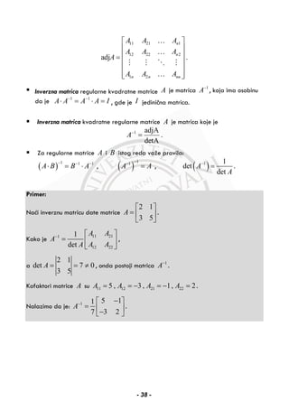 11 21 1
12 22 2
1 2
adj .
n
n
n n nn
A A A
A A A
A
A A A
⎡ ⎤
⎢ ⎥
⎢ ⎥=
⎢ ⎥
⎢ ⎥
⎢ ⎥⎣ ⎦
…
…
…
Inverzna matrica regularne kvadratne matrice A je matrica 1
A−
, koja ima osobinu
da je 1 1
A A A A I− −
⋅ = ⋅ = , gde je I jedinična matrica.
Inverzna matrica kvadratne regularne matrice A je matrica koje je
1 adjA
.
detA
A−
=
Za regularne matrice A i B istog reda važe pravila:
( )
1 1 1
A B B A
− − −
⋅ = ⋅ , ( )
11
A A
−−
= , ( )1 1
det
det
A
A
−
= .
Primer:
Naći inverznu matricu date matrice
2 1
3 5
A
⎡ ⎤
= ⎢ ⎥
⎣ ⎦
.
Kako je
11 211
12 22
1
det
A A
A
A AA
− ⎡ ⎤
= ⎢ ⎥
⎣ ⎦
,
a
2 1
det 7 0
3 5
A = = ≠ , onda postoji matrica 1
A−
.
Kofaktori matrice A su 11 12 21 225 , 3 , 1, 2A A A A= = − = − = .
Nalazimo da je: 1 5 11
3 27
A− −⎡ ⎤
= ⎢ ⎥−⎣ ⎦
.
- 38 -
 