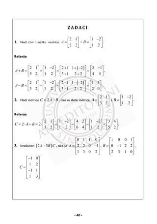 ZADACI
1. Naći zbir i razliku matrica
2 1
3 2
A
⎡ ⎤
= ⎢ ⎥
⎣ ⎦
i
1 2
1 2
B
−⎡ ⎤
= ⎢ ⎥
⎣ ⎦
.
Rešenje:
( )2 1 1 2 3 12 1 1 2
3 2 1 2 4 43 1 2 2
A B
− −⎡ ⎤+ + −⎡ ⎤ ⎡ ⎤ ⎡ ⎤
+ = + = =⎢ ⎥⎢ ⎥ ⎢ ⎥ ⎢ ⎥
+ +⎣ ⎦ ⎣ ⎦ ⎣ ⎦⎣ ⎦
.
( )2 1 1 2 1 32 1 1 2
3 2 1 2 2 03 1 2 2
A B
− ⎡ ⎤− − −⎡ ⎤ ⎡ ⎤ ⎡ ⎤
− = − = =⎢ ⎥⎢ ⎥ ⎢ ⎥ ⎢ ⎥
− −⎣ ⎦ ⎣ ⎦ ⎣ ⎦⎣ ⎦
2. Naći matricu 2C A B= − , ako su date matrice
2 1
3 2
A
⎡ ⎤
= ⎢ ⎥
⎣ ⎦
i
1 2
1 2
B
−⎡ ⎤
= ⎢ ⎥
⎣ ⎦
.
Rešenje:
2 1 1 2 4 2 1 2 3 4
2 2
3 2 1 2 6 4 1 2 5 2
C A B
− −⎡ ⎤ ⎡ ⎤ ⎡ ⎤ ⎡ ⎤ ⎡ ⎤
= ⋅ − = ⋅ − = − =⎢ ⎥ ⎢ ⎥ ⎢ ⎥ ⎢ ⎥ ⎢ ⎥
⎣ ⎦ ⎣ ⎦ ⎣ ⎦ ⎣ ⎦ ⎣ ⎦
.
3. Izračunati ( )2 3A B C− , ako je
0 1 1 0
2 2 0 1 ,
1 3 0 2
A
⎡ ⎤
⎢ ⎥= −⎢ ⎥
⎢ ⎥⎣ ⎦
1 0 0 1
0 1 2 2 ,
2 3 1 0
B
⎡ ⎤
⎢ ⎥= −⎢ ⎥
⎢ ⎥⎣ ⎦
1 0
1 2
1 1
1 3
C
−⎡ ⎤
⎢ ⎥
⎢ ⎥=
⎢ ⎥−
⎢ ⎥
⎣ ⎦
- 40 -
 