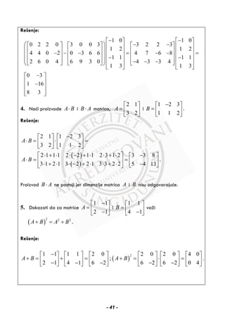 Rešenje:
1 0 1 0
0 2 2 0 3 0 0 3 3 2 2 3
1 2 1 2
4 4 0 2 0 3 6 6 4 7 6 8
1 1 1 1
2 6 0 4 6 9 3 0 4 3 3 4
1 3 1 3
0 3
1 16
8 3
− −⎡ ⎤ ⎡ ⎤
⎛ ⎞ − −⎡ ⎤ ⎡ ⎤ ⎡ ⎤⎢ ⎥ ⎢ ⎥
⎜ ⎟⎢ ⎥ ⎢ ⎥ ⎢ ⎥⎢ ⎥ ⎢ ⎥− − − = − − =⎜ ⎟⎢ ⎥ ⎢ ⎥ ⎢ ⎥⎢ ⎥ ⎢ ⎥− −⎜ ⎟⎢ ⎥ ⎢ ⎥ ⎢ ⎥− − −⎢ ⎥ ⎢ ⎥⎣ ⎦ ⎣ ⎦ ⎣ ⎦⎝ ⎠
⎣ ⎦ ⎣ ⎦
−⎡ ⎤
⎢ ⎥−⎢ ⎥
⎢ ⎥⎣ ⎦
4. Naći proizvode A B⋅ i B A⋅ matrica,
2 1
3 2
A
⎡ ⎤
= ⎢ ⎥
⎣ ⎦
i
1 2 3
1 1 2
B
−⎡ ⎤
= ⎢ ⎥
⎣ ⎦
.
Rešenje:
( )
( )
2 1 1 2 3
3 2 1 1 2
2 1 1 1 2 2 1 1 2 3 1 2 3 3 8
.
3 1 2 1 3 2 2 1 3 3 2 2 5 4 13
A B
A B
−⎡ ⎤ ⎡ ⎤
⋅ = ⋅ =⎢ ⎥ ⎢ ⎥
⎣ ⎦ ⎣ ⎦
⎡ ⎤⋅ + ⋅ ⋅ − + ⋅ ⋅ + ⋅ −⎡ ⎤
⋅ = =⎢ ⎥ ⎢ ⎥⋅ + ⋅ ⋅ − + ⋅ ⋅ + ⋅ −⎣ ⎦⎣ ⎦
Proizvod B A⋅ ne postoji jer dimenzije matrica A i B nisu odgovarajuće.
5. Dokazati da za matrice
1 1
2 1
A
−⎡ ⎤
= ⎢ ⎥−⎣ ⎦
i
1 1
4 1
B
⎡ ⎤
= ⎢ ⎥−⎣ ⎦
važi
( )
2 2 2
A B A B+ = + .
Rešenje:
( )
21 1 1 1 2 0 2 0 2 0 4 0
; .
2 1 4 1 6 2 6 2 6 2 0 4
A B A B
−⎡ ⎤ ⎡ ⎤ ⎡ ⎤ ⎡ ⎤ ⎡ ⎤ ⎡ ⎤
+ = + = + = ⋅ =⎢ ⎥ ⎢ ⎥ ⎢ ⎥ ⎢ ⎥ ⎢ ⎥ ⎢ ⎥− − − − −⎣ ⎦ ⎣ ⎦ ⎣ ⎦ ⎣ ⎦ ⎣ ⎦ ⎣ ⎦
- 41 -
 